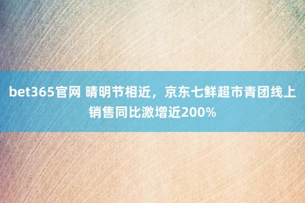 bet365官网 晴明节相近，京东七鲜超市青团线上销售同比激增近200%