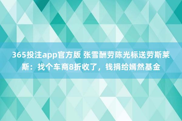 365投注app官方版 张雪酬劳陈光标送劳斯莱斯：找个车商8折收了，钱捐给嫣然基金