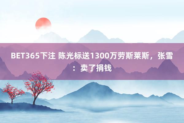 BET365下注 陈光标送1300万劳斯莱斯，张雪：卖了捐钱