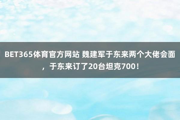 BET365体育官方网站 魏建军于东来两个大佬会面，于东来订了20台坦克700！