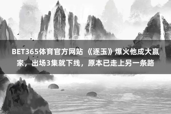 BET365体育官方网站 《逐玉》爆火他成大赢家，出场3集就下线，原本已走上另一条路