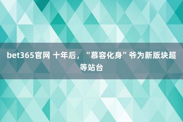 bet365官网 十年后，“慕容化身”爷为新版块超等站台