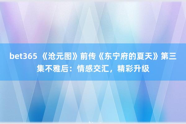 bet365 《沧元图》前传《东宁府的夏天》第三集不雅后：情感交汇，精彩升级