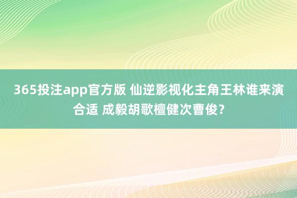 365投注app官方版 仙逆影视化主角王林谁来演合适 成毅胡歌檀健次曹俊？