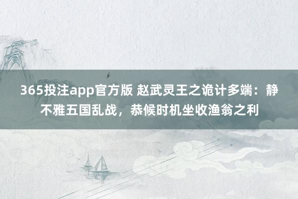 365投注app官方版 赵武灵王之诡计多端：静不雅五国乱战，恭候时机坐收渔翁之利