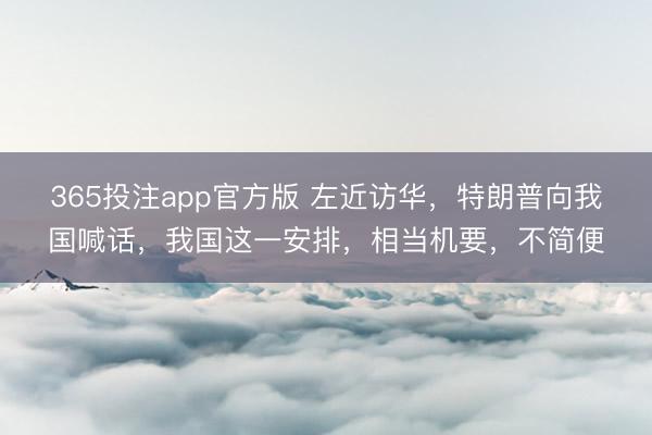 365投注app官方版 左近访华，特朗普向我国喊话，我国这一安排，相当机要，不简便