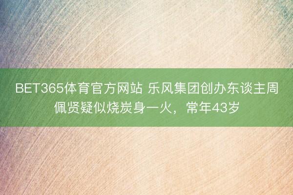 BET365体育官方网站 乐风集团创办东谈主周佩贤疑似烧炭身一火，常年43岁