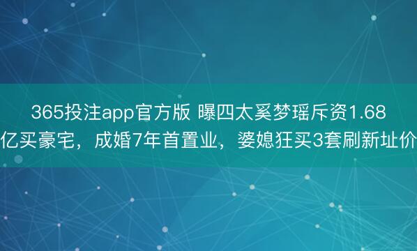 365投注app官方版 曝四太奚梦瑶斥资1.68亿买豪宅，成婚7年首置业，婆媳狂买3套刷新址价