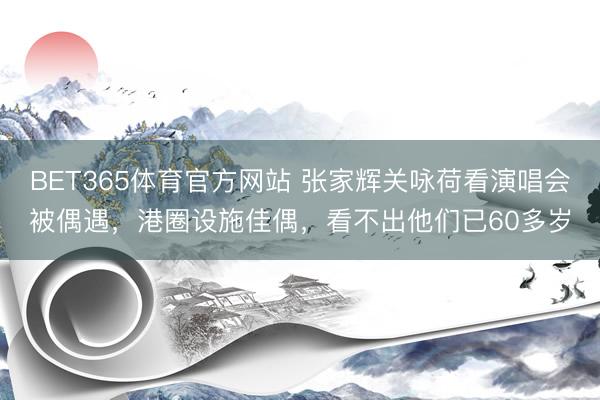 BET365体育官方网站 张家辉关咏荷看演唱会被偶遇，港圈设施佳偶，看不出他们已60多岁