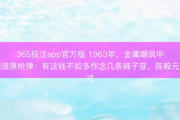 365投注app官方版 1963年，金庸嘲讽中国造原枪弹：有这钱不如多作念几条裤子穿，陈毅元戎