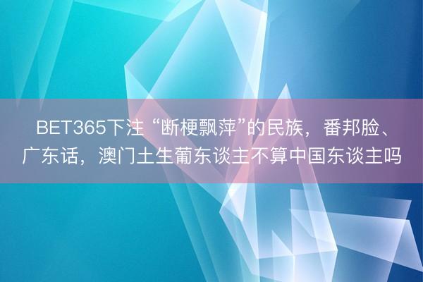 BET365下注 “断梗飘萍”的民族，番邦脸、广东话，澳门土生葡东谈主不算中国东谈主吗