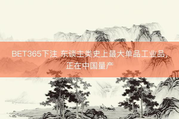 BET365下注 东谈主类史上最大单品工业品，正在中国量产