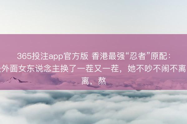365投注app官方版 香港最强“忍者”原配：丈夫外面女东说念主换了一茬又一茬，她不吵不闹不离，熬