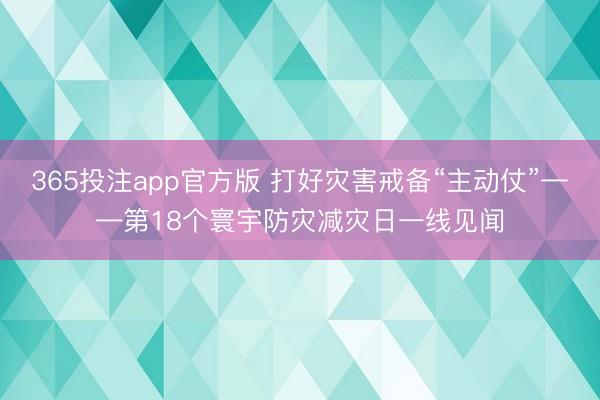 365投注app官方版 打好灾害戒备“主动仗”——第18个寰宇防灾减灾日一线见闻