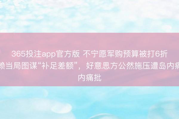 365投注app官方版 不宁愿军购预算被打6折，赖当局图谋“补足差额”，好意思方公然施压遭岛内痛批