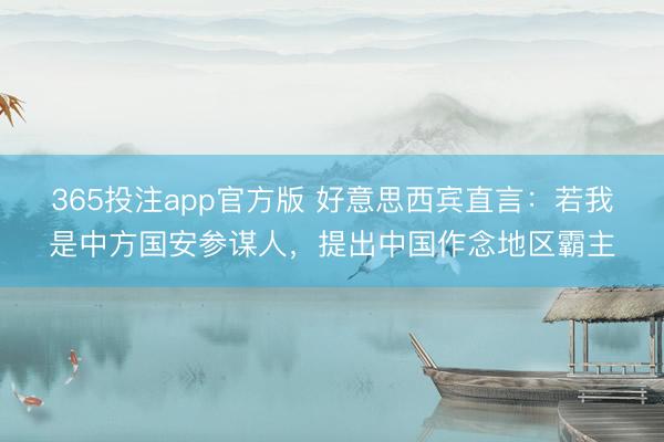 365投注app官方版 好意思西宾直言：若我是中方国安参谋人，提出中国作念地区霸主