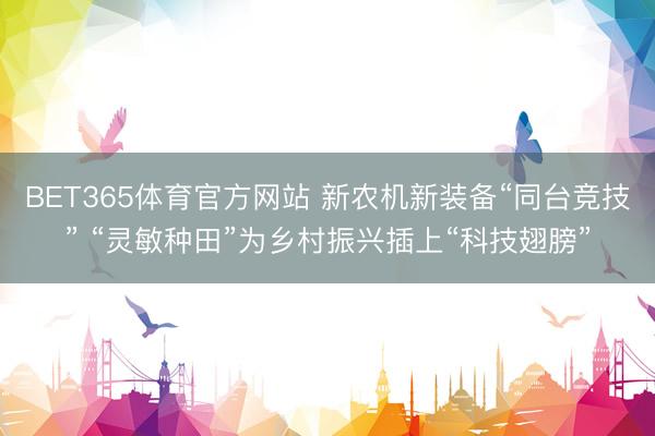 BET365体育官方网站 新农机新装备“同台竞技” “灵敏种田”为乡村振兴插上“科技翅膀”