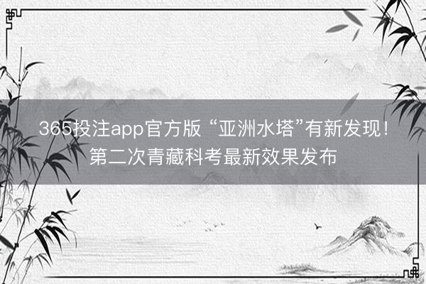 365投注app官方版 “亚洲水塔”有新发现！第二次青藏科考最新效果发布