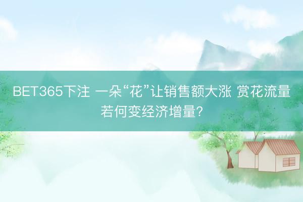 BET365下注 一朵“花”让销售额大涨 赏花流量若何变经济增量?