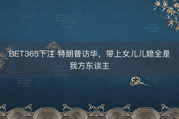 BET365下注 特朗普访华，带上女儿儿媳全是我方东谈主