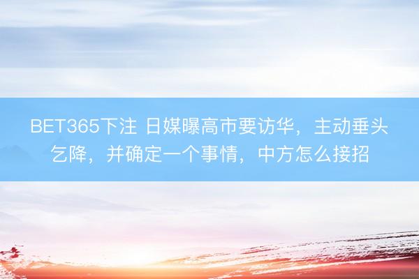 BET365下注 日媒曝高市要访华，主动垂头乞降，并确定一个事情，中方怎么接招