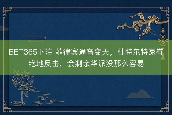 BET365下注 菲律宾通宵变天，杜特尔特家眷绝地反击，会剿亲华派没那么容易