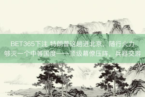 BET365下注 特朗普这趟进北京，随行火力够灭一个中等国度——顶级幕僚压阵，兵器交游