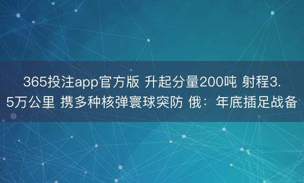 365投注app官方版 升起分量200吨 射程3.5万公里 携多种核弹寰球突防 俄：年底插足战备