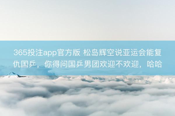 365投注app官方版 松岛辉空说亚运会能复仇国乒，你得问国乒男团欢迎不欢迎，哈哈