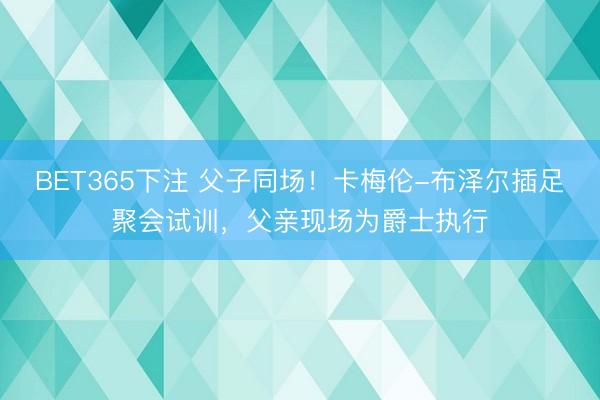 BET365下注 父子同场！卡梅伦-布泽尔插足聚会试训，父亲现场为爵士执行