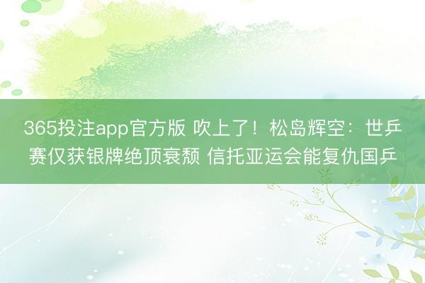 365投注app官方版 吹上了！松岛辉空：世乒赛仅获银牌绝顶衰颓 信托亚运会能复仇国乒