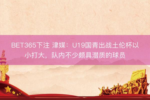 BET365下注 津媒：U19国青出战土伦杯以小打大，队内不少颇具潜质的球员