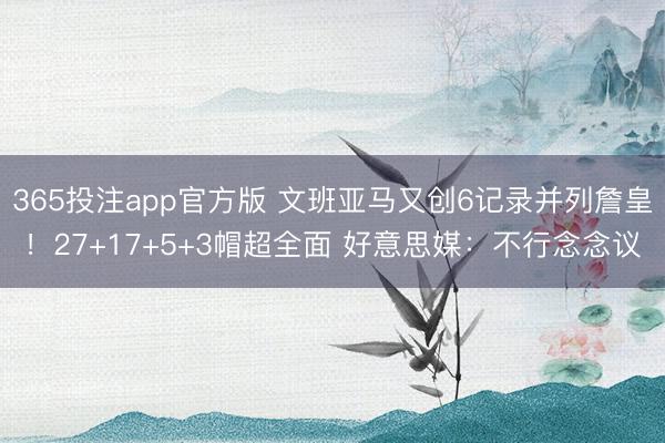 365投注app官方版 文班亚马又创6记录并列詹皇！27+17+5+3帽超全面 好意思媒：不行念念议