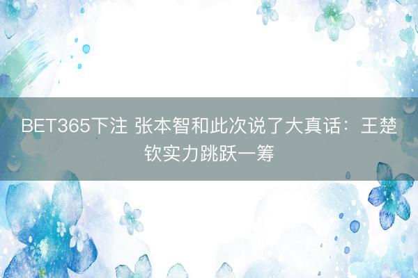 BET365下注 张本智和此次说了大真话：王楚钦实力跳跃一筹