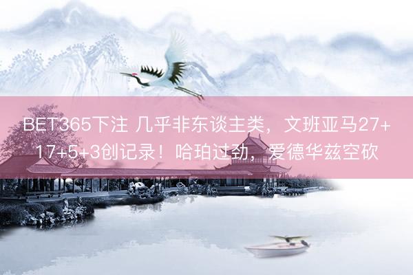 BET365下注 几乎非东谈主类，文班亚马27+17+5+3创记录！哈珀过劲，爱德华兹空砍