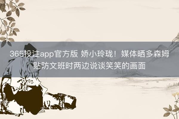 365投注app官方版 娇小玲珑！媒体晒多森姆贴防文班时两边说谈笑笑的画面