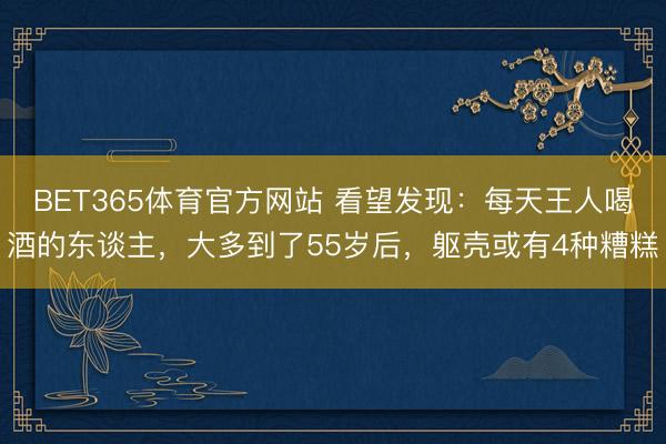 BET365体育官方网站 看望发现：每天王人喝酒的东谈主，大多到了55岁后，躯壳或有4种糟糕