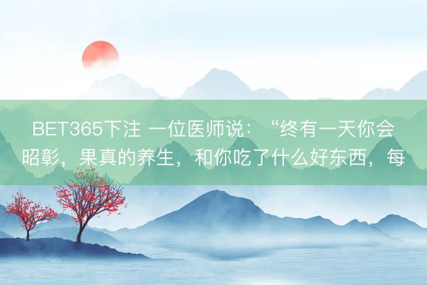 BET365下注 一位医师说： “终有一天你会昭彰，果真的养生，和你吃了什么好东西，每