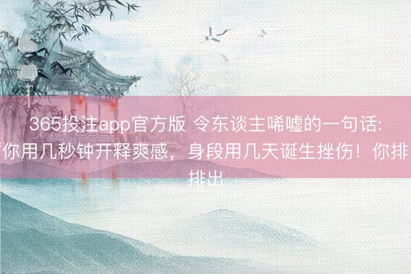 365投注app官方版 令东谈主唏嘘的一句话: “你用几秒钟开释爽感，身段用几天诞生挫伤！你排出