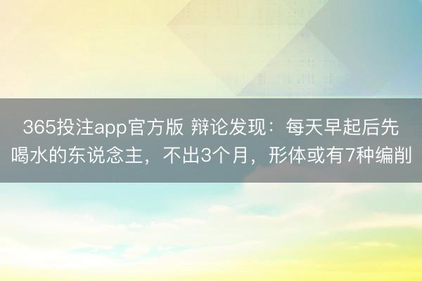 365投注app官方版 辩论发现：每天早起后先喝水的东说念主，不出3个月，形体或有7种编削