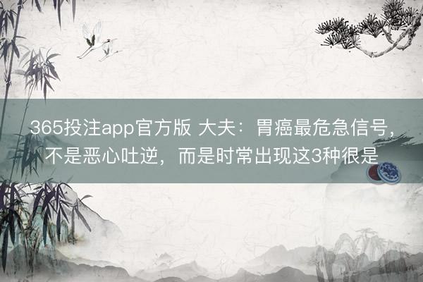 365投注app官方版 大夫：胃癌最危急信号，不是恶心吐逆，而是时常出现这3种很是