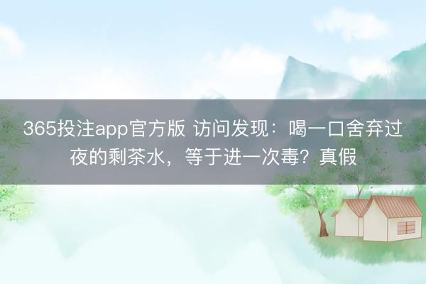 365投注app官方版 访问发现：喝一口舍弃过夜的剩茶水，等于进一次毒？真假