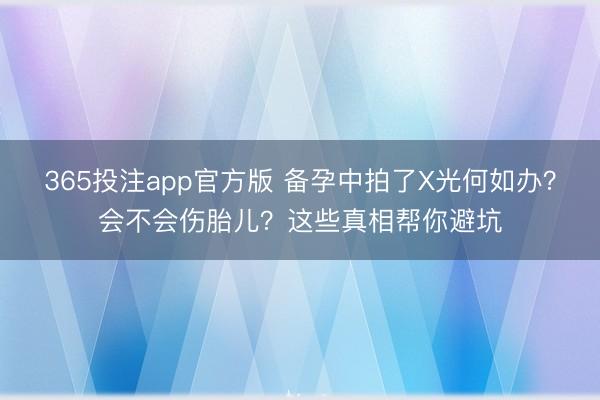 365投注app官方版 备孕中拍了X光何如办？会不会伤胎儿？这些真相帮你避坑