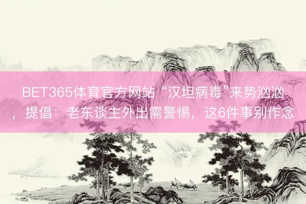 BET365体育官方网站 “汉坦病毒”来势汹汹，提倡：老东谈主外出需警惕，这6件事别作念
