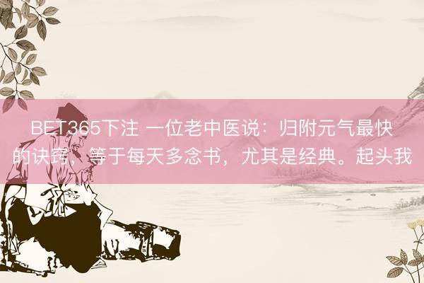 BET365下注 一位老中医说：归附元气最快的诀窍，等于每天多念书，尤其是经典。起头我