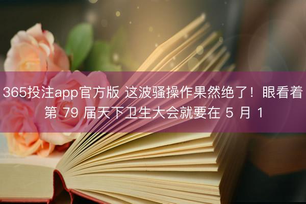 365投注app官方版 这波骚操作果然绝了！眼看着第 79 届天下卫生大会就要在 5 月 1