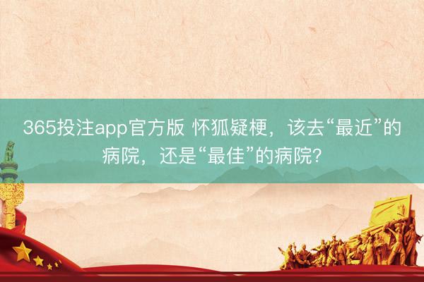 365投注app官方版 怀狐疑梗，该去“最近”的病院，还是“最佳”的病院？
