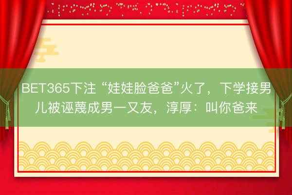 BET365下注 “娃娃脸爸爸”火了，下学接男儿被诬蔑成男一又友，淳厚：叫你爸来
