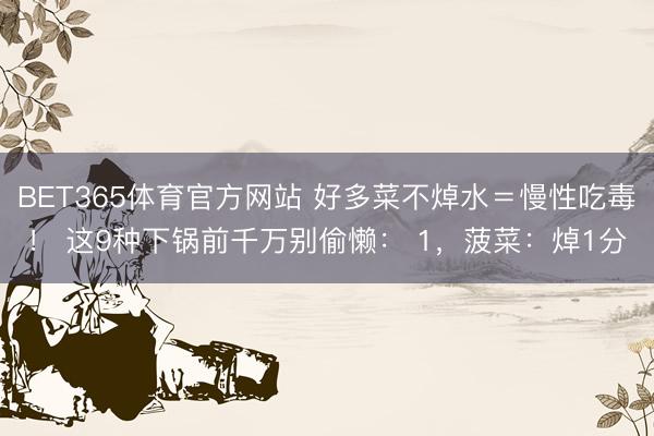 BET365体育官方网站 好多菜不焯水＝慢性吃毒！ 这9种下锅前千万别偷懒： 1，菠菜：焯1分