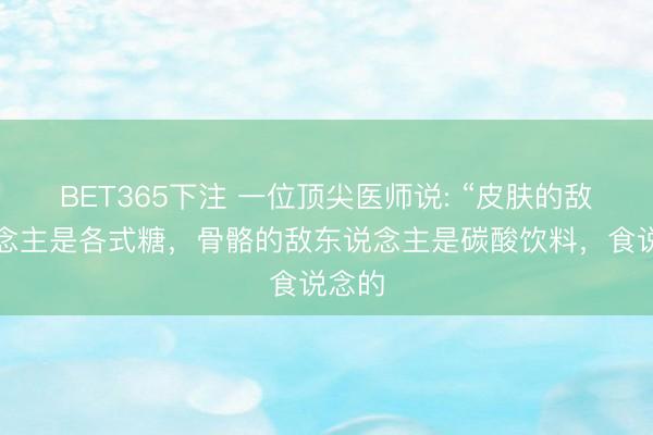 BET365下注 一位顶尖医师说: “皮肤的敌东说念主是各式糖，骨骼的敌东说念主是碳酸饮料，食说念的